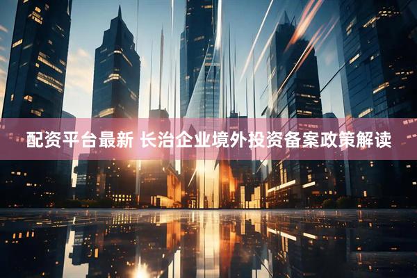 配资平台最新 长治企业境外投资备案政策解读