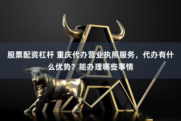 股票配资杠杆 重庆代办营业执照服务，代办有什么优势？能办理哪些事情