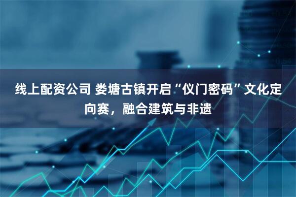 线上配资公司 娄塘古镇开启“仪门密码”文化定向赛，融合建筑与非遗