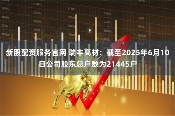 新股配资服务官网 瑞丰高材：截至2025年6月10日公司股东总户数为21445户