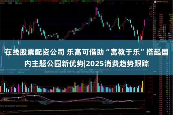 在线股票配资公司 乐高可借助“寓教于乐”搭起国内主题公园新优势|2025消费趋势跟踪