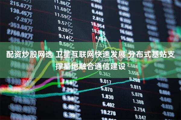 配资炒股网选 卫星互联网快速发展 分布式基站支撑星地融合通信建设