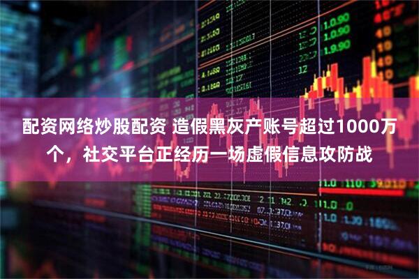配资网络炒股配资 造假黑灰产账号超过1000万个，社交平台正经历一场虚假信息攻防战