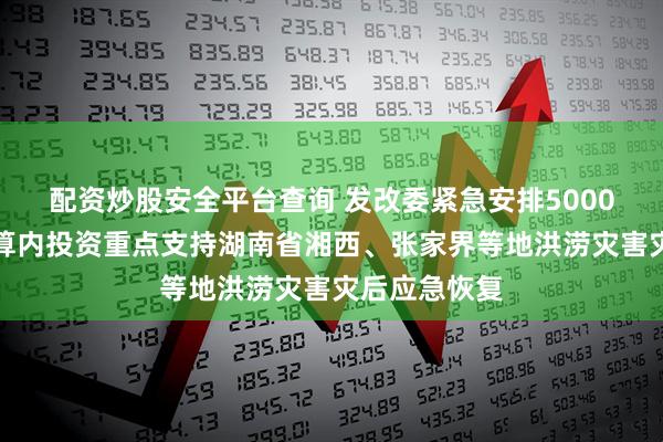 配资炒股安全平台查询 发改委紧急安排5000万元中央预算内投资重点支持湖南省湘西、张家界等地洪涝灾害灾后应急恢复