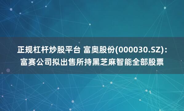 正规杠杆炒股平台 富奥股份(000030.SZ)：富赛公司拟出售所持黑芝麻智能全部股票