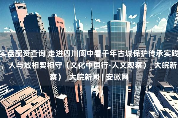 实盘配资查询 走进四川阆中看千年古城保护传承实践—— 在这里，人与城相契相守（文化中国行·人文观察）_大皖新闻 | 安徽网
