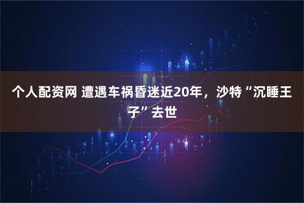 个人配资网 遭遇车祸昏迷近20年，沙特“沉睡王子”去世