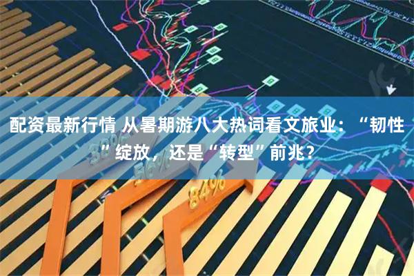 配资最新行情 从暑期游八大热词看文旅业：“韧性”绽放，还是“转型”前兆？