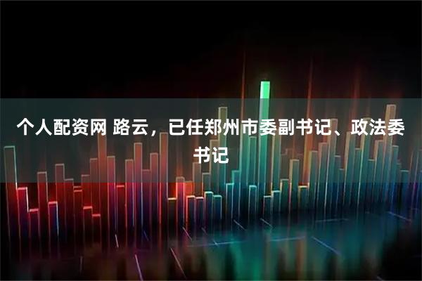 个人配资网 路云，已任郑州市委副书记、政法委书记