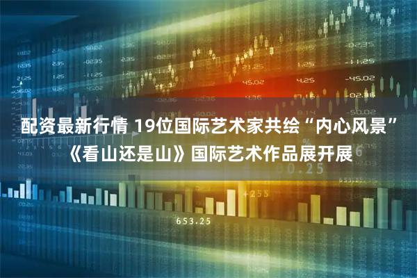 配资最新行情 19位国际艺术家共绘“内心风景”《看山还是山》国际艺术作品展开展
