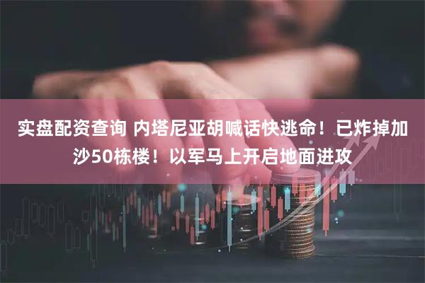 实盘配资查询 内塔尼亚胡喊话快逃命！已炸掉加沙50栋楼！以军马上开启地面进攻
