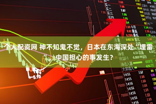 个人配资网 神不知鬼不觉，日本在东海深处“埋雷”，中国担心的事发生？