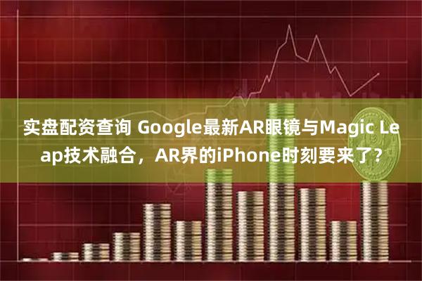 实盘配资查询 Google最新AR眼镜与Magic Leap技术融合，AR界的iPhone时刻要来了？