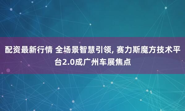 配资最新行情 全场景智慧引领, 赛力斯魔方技术平台2.0成广州车展焦点
