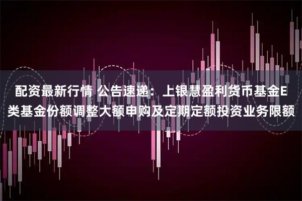 配资最新行情 公告速递：上银慧盈利货币基金E类基金份额调整大额申购及定期定额投资业务限额