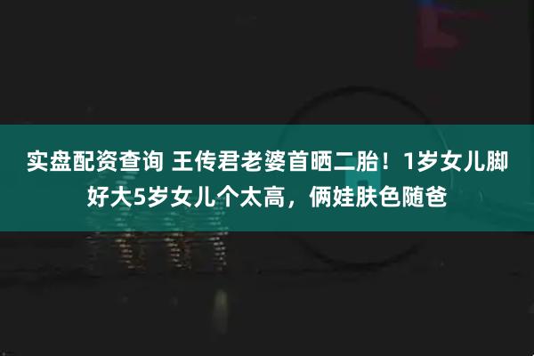 实盘配资查询 王传君老婆首晒二胎！1岁女儿脚好大5岁女儿个太高，俩娃肤色随爸