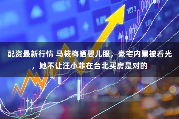 配资最新行情 马筱梅晒婴儿服，豪宅内景被看光，她不让汪小菲在台北买房是对的