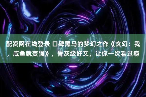 配资网在线登录 口碑黑马的梦幻之作《玄幻：我，咸鱼就变强》，骨灰级好文，让你一次看过瘾