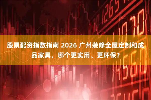 股票配资指数指南 2026 广州装修全屋定制和成品家具，哪个更实用、更环保？