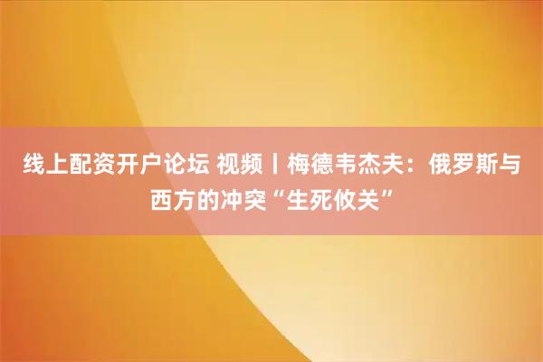 线上配资开户论坛 视频丨梅德韦杰夫：俄罗斯与西方的冲突“生死攸关”