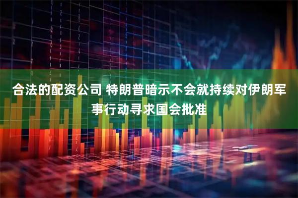 合法的配资公司 特朗普暗示不会就持续对伊朗军事行动寻求国会批准