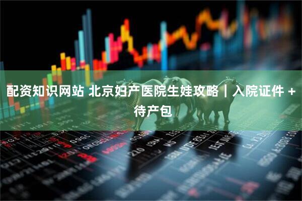 配资知识网站 北京妇产医院生娃攻略｜入院证件 + 待产包