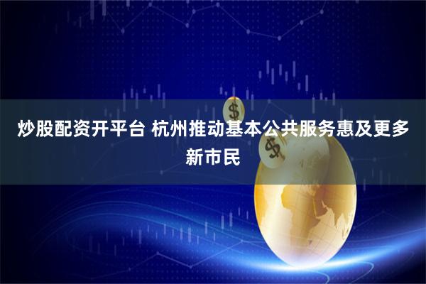 炒股配资开平台 杭州推动基本公共服务惠及更多新市民