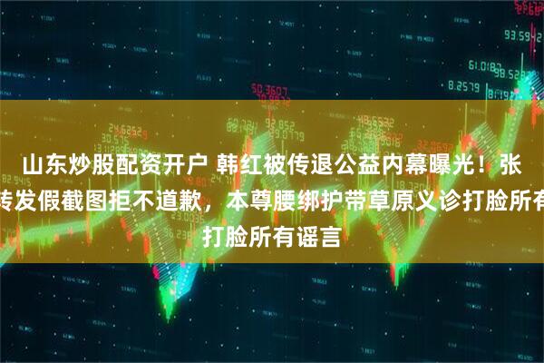山东炒股配资开户 韩红被传退公益内幕曝光！张泽群转发假截图拒不道歉，本尊腰绑护带草原义诊打脸所有谣言