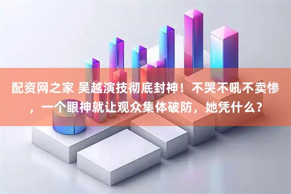 配资网之家 吴越演技彻底封神！不哭不吼不卖惨，一个眼神就让观众集体破防，她凭什么？