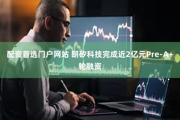 配资首选门户网站 朗矽科技完成近2亿元Pre-A+轮融资
